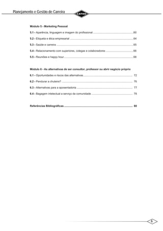 6
Planejamento e Gestao de Carreira
~
Módulo 5 - Marketing Pessoal
5.1 - Aparência, linguagem e imagem do profissional ......................................................60
5.2 - Etiqueta e ética empresarial .....................................................................................64
5.3 - Saúde e carreira .......................................................................................................65
5.4 - Relacionamento com superiores, colegas e colaboradores .....................................66
5.5 - Reuniões e happy hour.............................................................................................68
Módulo 6 - As alternativas de ser consultor, professor ou abrir negócio próprio
6.1 - Oportunidades e riscos das alternativas.................................................................. 72
6.2 - Pendurar a chuteira? ............................................................................................... 76
6.3 - Alternativas para a aposentadoria ........................................................................... 77
6.4 - Bagagem intelectual a serviço da comunidade ....................................................... 78
Referências Bibliográficas............................................................................................ 80
 