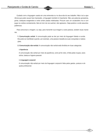 63
Modulo 5
´
Planejamento e Gestao de Carreira
~
Cuidado com a linguagem usada em uma entrevista ou no dia-a-dia do seu trabalho. Não é só a apa-
rência que pode causar boa impressão, a linguagem também é importante. Não use palavras grosseiras,
gírias, sotaques exagerados e evite contar piadas indelicadas. Procure usar um vocabulário rico e con-
jugue os verbos corretamente, fale em tom de voz audível, não agressivo. Seja positivo e evite assuntos
polêmicos.
Para comunicar a imagem, ou seja, para transmitir sua imagem a outra pessoa, existem duas manei-
ras.
1. Comunicação verbal: A comunicação pode se dar por meio da linguagem falada e ouvida.
Ela pode se manifestar quando, por exemplo, uma pessoa ressalta as suas conquistas e realiza-
ções.
2. Comunicação não-verbal: A comunicação não-verbal está dividida em duas categorias:
Aparência
A comunicação não-verbal por meio da aparência, como já foi visto, é feita pelas roupas, aces-
sórios, beleza e higiene pessoal.
Linguagem corporal
A comunicação não-verbal por meio da linguagem corporal é feita pelos gestos, postura e eti-
queta profissional.
 