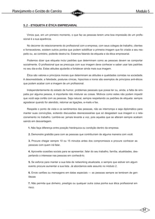64
Modulo 5
´
Planejamento e Gestao de Carreira
~
5.2 - ETIQUETA E ÉTICA EMPRESARIAL
Vimos que, em um primeiro momento, o que faz as pessoas terem uma boa impressão de um profis-
sional é a sua aparência.
No decorrer do relacionamento do profissional com a empresa, com seus colegas de trabalho, clientes
e fornecedores, existem outros pontos que podem solidificar a primeira imagem que foi criada a seu res-
peito ou, ao contrário, poderão destruí-la. Estamos falando da etiqueta e da ética empresarial.
Podemos dizer que etiqueta inclui padrões que determinam como as pessoas devem se comportar
socialmente. O profissional que se preocupa com sua imagem deve conhecer e saber usar tais padrões
no seu dia-a-dia. Estas atitudes ajudarão a fortalecer ainda mais sua imagem.
Ética são valores e princípios morais que determinam as atitudes e qualidades corretas na sociedade.
A desonestidade, a falsidade, posturas cínicas, hipocrisia e ironia são exemplos de princípios anti-éticos
que podem acabar com a imagem de um profissional.
Independentemente do estado de humor, problemas pessoais que possa ter ou, ainda, a falta de sim-
patia por alguma pessoa, é importante não misturar as coisas. Motivos como estes não podem impedir
que você seja cortês com as pessoas. Seja natural, sempre respeitando os padrões de etiqueta: sempre
agradecer quando for atendido, retornar as ligações, e-mails e fax.
Respeite o ponto de vista e os sentimentos das pessoas, não as interrompa e seja diplomático para
manter suas convicções, evitando discussões desnecessárias que só desgastam sua imagem e o rela-
cionamento no trabalho. Lembre-se: jamais levante a voz, pois aqueles que se alteram sempre acabam
saindo em desvantagem.
1. Não faça diferença entre posição hierárquica ou condição dentro da empresa.
2. Demonstre gratidão para com as pessoas que contribuíram de alguma maneira com você.
3. Procure chegar sempre 10 ou 15 minutos antes dos compromissos e procure conhecer as
pessoas com quem irá falar.
4. Aproveite ocasiões sociais para se apresentar, falar do seu trabalho, família, atualidades, des-
pertando o interesse nas pessoas em conhecê-lo.
5. Se esforce para manter a sua lista de networking atualizada, e sempre que estiver em algum
evento procure aumentar a sua lista. Já abordamos este assunto no módulo 2.
6. Envie cartões ou mensagens em datas especiais — as pessoas sempre se lembram de gen-
tilezas
7. Não permita que dinheiro, prestígio ou qualquer outra coisa ponha sua ética profissional em
risco.
 