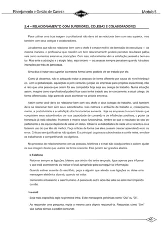 66
Modulo 5
´
Planejamento e Gestao de Carreira
~
5.4 – RELACIONAMENTO COM SUPERIORES, COLEGAS E COLABORADORES
Para cultivar uma boa imagem o profissional não deve só se relacionar bem com seu superior, mas
também com seus colegas e colaboradores.
Já sabemos que não se relacionar bem com o chefe é o maior motivo de demissão de executivos — da
mesma maneira, o profissional que mantém um bom relacionamento poderá perceber resultados palpá-
veis como aumentos salariais e promoções. Com isso, naturalmente vêm a satisfação pessoal e bem-es-
tar. Mas evite a adulação e o elogio falso, seja sincero — as pessoas sempre percebem quando há outras
intenções por trás de gentilezas.
Uma dica é tratar seu superior da mesma forma como gostaria de ser tratado por ele.
Como já dissemos, não é adequado tratar a pessoas de forma diferente por causa do nível hierárqui-
co. Com a globalização, aquisições e joint-ventures (junção de empresas para projetos específicos), não
é raro que uma pessoa que ontem foi seu competidor hoje seja seu colega de trabalho. Numa situação
assim, imagine como o profissional poderá ficar caso tenha tratado seu ex-concorrente, e atual colega, de
forma diferenciada. Algo parecido pode acontecer na própria empresa.
Assim como você deve se relacionar bem com seu chefe e seus colegas de trabalho, você também
deve se relacionar bem com seus subordinados. Isso melhora o ambiente de trabalho e, conseqüente-
mente, a produtividade e a satisfação dos funcionários aumenta. Hoje as empresas buscam líderes que
conquistem seus subordinados por sua capacidade de comando e de influências positivas, o poder da
hierarquia já está obsoleto. Incentive e motive seus funcionários, lembre-se que o resultado de seu de-
partamento e da equipe depende de cada um deles. Observe as habilidades de cada um e incentive-os a
fazerem uso do que têm de melhor. Faça críticas de forma que eles possam crescer aprendendo com os
erros. Críticas sem justificativas não ajudam. E o principal: ouça seus subordinados e confie neles, envolva-
os trabalhando e compartilhando os objetivos.
No processo de relacionamento com as pessoas, telefones e e-mail são coadjuvantes e podem ajudar
na sua imagem desde que usados de forma coerente. Eles podem ser grandes aliados.
Telefone
Retornar sempre as ligações. Mesmo que ainda não tenha resposta, ligue apenas para informar
o que está acontecendo ou indicar o local apropriado para conseguir tal informação.
Quando estiver ausente do escritório, peça a alguém que atenda suas ligações ou deixe uma
mensagem eletrônica dizendo quando vai voltar.
Demonstre entusiasmo e calor humano. A pessoa do outro lado não sabe se está interrompendo
ou não.
e-mail
Seja mais específico logo na primeira linha. Evite mensagens genéricas como “Olá” ou “Oi”.
Ao responder uma pergunta, repita a mesma para depois respondê-la. Respostas como “Sim”
são curtas demais e podem confundir.
 