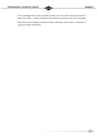 67
Modulo 5
´
Planejamento e Gestao de Carreira
~
Inicie a mensagem com o nome da pessoa e termine com o seu nome, mesmo que já tenha na
seção “De” e “Para” — afinal, você está se comunicando com pessoas e não com o computador.
Não escreva suas mensagens somente com letras maiúsculas, pode causar a impressão de
preguiça de digitar corretamente.
 