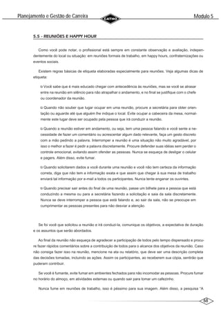 68
Modulo 5
´
Planejamento e Gestao de Carreira
~
5.5 - REUNIÕES E HAPPY HOUR
Como você pode notar, o profissional está sempre em constante observação e avaliação, indepen-
dentemente do local ou situação: em reuniões formais de trabalho, em happy hours, confraternizações ou
eventos sociais.
Existem regras básicas de etiqueta elaboradas especialmente para reuniões. Veja algumas dicas de
etiqueta:
Você sabe que é mais educado chegar com antecedência às reuniões, mas se você se atrasar
entre na reunião em silêncio para não atrapalhar o andamento, e no final se justifique com o chefe
ou coordenador da reunião.
Quando não souber que lugar ocupar em uma reunião, procure a secretária para obter orien-
tação ou aguarde até que alguém lhe indique o local. Evite ocupar a cabeceira da mesa, normal-
mente este lugar deve ser ocupado pela pessoa que irá conduzir a reunião.
Quando a reunião estiver em andamento, ou seja, tem uma pessoa falando e você sente a ne-
cessidade de fazer um comentário ou acrescentar algum dado relevante, faça um gesto discreto
com a mão pedindo a palavra. Interromper a reunião é uma situação não muito agradável, por
isso o melhor a fazer é pedir a palavra discretamente. Procure defender suas idéias sem perder o
controle emocional, evitando assim ofender as pessoas. Nunca se esqueça de desligar o celular
e pagers. Além disso, evite fumar.
Quando solicitarem dados a você durante uma reunião e você não tem certeza da informação
correta, diga que não tem a informação exata e que assim que chegar à sua mesa de trabalho
enviará tal informação por e-mail a todos os participantes. Nunca tente enganar os ouvintes.
Quando precisar sair antes do final de uma reunião, passe um bilhete para a pessoa que está
conduzindo a mesma ou para a secretária fazendo a solicitação e saia da sala discretamente.
Nunca se deve interromper a pessoa que está falando e, ao sair da sala, não se preocupe em
cumprimentar as pessoas presentes para não desviar a atenção.
Se foi você que solicitou a reunião e irá conduzi-la, comunique os objetivos, a expectativa de duração
e os assuntos que serão abordados.
Ao final da reunião não esqueça de agradecer a participação de todos pelo tempo dispensado e procu-
re fazer rápidos comentários sobre a contribuição de todos para o alcance dos objetivos da reunião. Caso
não consiga fazer isso na reunião, mencione na ata ou relatório, que deve ser uma descrição completa
das decisões tomadas, incluindo as ações. Assim os participantes, ao receberem sua cópia, sentirão que
puderam contribuir.
Se você é fumante, evite fumar em ambientes fechados para não incomodar as pessoas. Procure fumar
no horário do almoço, em atividades externas ou quando sair para tomar um cafezinho.
Nunca fume em reuniões de trabalho, isso é péssimo para sua imagem. Além disso, a pesquisa “A
 