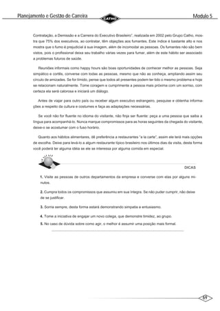 69
Modulo 5
´
Planejamento e Gestao de Carreira
~
Contratação, a Demissão e a Carreira do Executivo Brasileiro”, realizada em 2002 pelo Grupo Catho, mos-
tra que 75% dos executivos, ao contratar, têm objeções aos fumantes. Este índice é bastante alto e nos
mostra que o fumo é prejudicial à sua imagem, além de incomodar as pessoas. Os fumantes não são bem
vistos, pois o profissional deixa seu trabalho várias vezes para fumar, além de este hábito ser associado
a problemas futuros de saúde.
Reuniões informais como happy hours são boas oportunidades de conhecer melhor as pessoas. Seja
simpático e cortês, converse com todas as pessoas, mesmo que não as conheça, ampliando assim seu
círculo de amizades. Se for tímido, pense que todos ali presentes podem ter tido o mesmo problema e hoje
se relacionam naturalmente. Tome coragem e cumprimente a pessoa mais próxima com um sorriso, com
certeza ela será calorosa e iniciará um diálogo.
Antes de viajar para outro país ou receber algum executivo estrangeiro, pesquise e obtenha informa-
ções a respeito da cultura e costumes e faça as adaptações necessárias.
Se você não for fluente no idioma do visitante, não finja ser fluente: peça a uma pessoa que saiba a
língua para acompanhá-lo. Nunca marque compromissos para as horas seguintes da chegada do visitante,
deixe-o se acostumar com o fuso horário.
Quanto aos hábitos alimentares, dê preferência a restaurantes “a la carte”, assim ele terá mais opções
de escolha. Deixe para levá-lo a algum restaurante típico brasileiro nos últimos dias da visita, desta forma
você poderá ter alguma idéia se ele se interessa por alguma comida em especial.
DICAS
1. Visite as pessoas de outros departamentos da empresa e converse com elas por alguns mi-
nutos.
2. Cumpra todos os compromissos que assumiu em sua íntegra. Se não puder cumprir, não deixe
de se justificar.
3. Sorria sempre, desta forma estará demonstrando simpatia e entusiasmo.
4. Tome a iniciativa de engajar um novo colega, que demonstre timidez, ao grupo.
5. No caso de dúvida sobre como agir, o melhor é assumir uma posição mais formal.
 