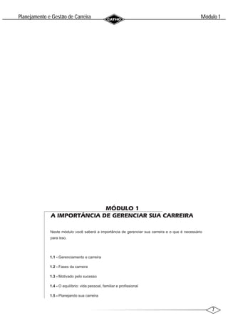 7
Modulo 1
´
Planejamento e Gestao de Carreira
~
MÓDULO 1
A IMPORTÂNCIA DE GERENCIAR SUA CARREIRA
Neste módulo você saberá a importância de gerenciar sua carreira e o que é necessário
para isso.
1.1 - Gerenciamento e carreira
1.2 - Fases da carreira
1.3 - Motivado pelo sucesso
1.4 - O equilíbrio: vida pessoal, familiar e profissional
1.5 - Planejando sua carreira
 