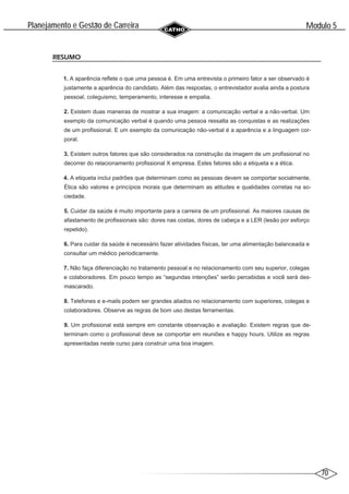 70
Modulo 5
´
Planejamento e Gestao de Carreira
~
RESUMO
1. A aparência reflete o que uma pessoa é. Em uma entrevista o primeiro fator a ser observado é
justamente a aparência do candidato. Além das respostas, o entrevistador avalia ainda a postura
pessoal, coleguismo, temperamento, interesse e empatia.
2. Existem duas maneiras de mostrar a sua imagem: a comunicação verbal e a não-verbal. Um
exemplo da comunicação verbal é quando uma pessoa ressalta as conquistas e as realizações
de um profissional. E um exemplo da comunicação não-verbal é a aparência e a linguagem cor-
poral.
3. Existem outros fatores que são considerados na construção da imagem de um profissional no
decorrer do relacionamento profissional X empresa. Estes fatores são a etiqueta e a ética.
4. A etiqueta inclui padrões que determinam como as pessoas devem se comportar socialmente.
Ética são valores e princípios morais que determinam as atitudes e qualidades corretas na so-
ciedade.
5. Cuidar da saúde é muito importante para a carreira de um profissional. As maiores causas de
afastamento de profissionais são: dores nas costas, dores de cabeça e a LER (lesão por esforço
repetido).
6. Para cuidar da saúde é necessário fazer atividades físicas, ter uma alimentação balanceada e
consultar um médico periodicamente.
7. Não faça diferenciação no tratamento pessoal e no relacionamento com seu superior, colegas
e colaboradores. Em pouco tempo as “segundas intenções” serão percebidas e você será des-
mascarado.
8. Telefones e e-mails podem ser grandes aliados no relacionamento com superiores, colegas e
colaboradores. Observe as regras de bom uso destas ferramentas.
9. Um profissional está sempre em constante observação e avaliação. Existem regras que de-
terminam como o profissional deve se comportar em reuniões e happy hours. Utilize as regras
apresentadas neste curso para construir uma boa imagem.
 