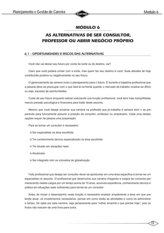 72
Modulo 6
´
Planejamento e Gestao de Carreira
~
MÓDULO 6
AS ALTERNATIVAS DE SER CONSULTOR,
PROFESSOR OU ABRIR NEGÓCIO PRÓPRIO
6.1 - OPORTUNIDADES E RISCOS DAS ALTERNATIVAS
Você não vai deixar seu futuro por conta da sorte ou do destino, vai?
Claro que você poderá contar com a sorte, mas quem faz seu destino é você. Suas atitudes de hoje
contribuirão positiva ou negativamente no seu futuro.
O gerenciamento da carreira inclui o planejamento para o futuro. É durante a trajetória profissional que
a pessoa deve se preocupar com o que fará lá na frente quando o mercado de trabalho mostrar-se difícil,
ou seja, escasso de oportunidades.
Cuide de seu futuro enquanto estiver exercendo sua função profissional, você terá mais tranqüilidade,
menos pressão psicológica e financeira para tratar deste assunto.
Mesmo que você deseje encerrar sua carreira na profissão que já trabalha é sempre bom ir se pre-
parando para futuramente assumir a posição de consultor, professor ou empresário. Cada uma destas
opções requer da pessoa uma preparação.
Para se tornar um consultor é necessário:
Ser especialista na área escolhida
Ter conhecimento técnico especializado na área escolhida
Ter atuado em situações reais
Atualizado
Ser integrado com os conceitos de globalização
Todo profissional que deseja ser consultor dever se aprofundar em uma área específica e tornar-se um
especialista no assunto. O profissional que desenvolve sua carreira chegando a cargos de comando per-
manecendo nestes cargos por um tempo acima de 10 anos, acumula experiência, conhecimento técnico e
prática em situações reais suficientes para tornar-se um consultor.
Antes de iniciar o desempenho nesta função é necessário analisar amplamente a área em que pre-
tende atuar, os investimentos necessários, pensar em como serão as atividades e como irá administrar
o tempo. Se optar por esta carreira, seja perseverante para “colher amanhã o que plantar hoje”, pois os
frutos não nascem de uma hora para outra.
 