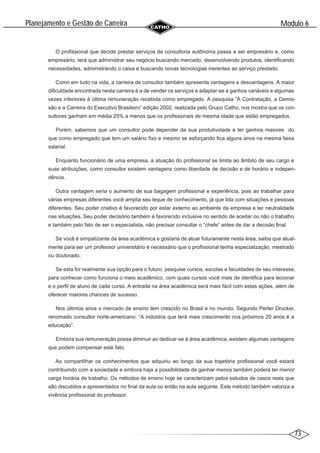 73
Modulo 6
´
Planejamento e Gestao de Carreira
~
O profissional que decide prestar serviços de consultoria autônoma passa a ser empresário e, como
empresário, terá que administrar seu negócio buscando mercado, desenvolvendo produtos, identificando
necessidades, administrando o caixa e buscando novas tecnologias inerentes ao serviço prestado.
Como em tudo na vida, a carreira de consultor também apresenta vantagens e desvantagens. A maior
dificuldade encontrada nesta carreira é a de vender os serviços e adaptar-se a ganhos variáveis e algumas
vezes inferiores à última remuneração recebida como empregado. A pesquisa “A Contratação, a Demis-
são e a Carreira do Executivo Brasileiro” edição 2002, realizada pelo Grupo Catho, nos mostra que os con-
sultores ganham em média 25% a menos que os profissionais de mesma idade que estão empregados.
Porém, sabemos que um consultor pode depender da sua produtividade e ter ganhos maiores do
que como empregado que tem um salário fixo e mesmo se esforçando fica alguns anos na mesma faixa
salarial.
Enquanto funcionário de uma empresa, a atuação do profissional se limita ao âmbito de seu cargo e
suas atribuições, como consultor existem vantagens como liberdade de decisão e de horário e indepen-
dência.
Outra vantagem seria o aumento de sua bagagem profissional e experiência, pois ao trabalhar para
várias empresas diferentes você amplia seu leque de conhecimento, já que lida com situações e pessoas
diferentes. Seu poder criativo é favorecido por estar externo ao ambiente da empresa e ter neutralidade
nas situações. Seu poder decisório também é favorecido inclusive no sentido de aceitar ou não o trabalho
e também pelo fato de ser o especialista, não precisar consultar o “chefe” antes de dar a decisão final.
Se você é simpatizante da área acadêmica e gostaria de atuar futuramente nesta área, saiba que atual-
mente para ser um professor universitário é necessário que o profissional tenha especialização, mestrado
ou doutorado.
Se esta for realmente sua opção para o futuro, pesquise cursos, escolas e faculdades de seu interesse,
para conhecer como funciona o meio acadêmico, com quais cursos você mais de identifica para lecionar
e o perfil de aluno de cada curso. A entrada na área acadêmica será mais fácil com estas ações, além de
oferecer maiores chances de sucesso.
Nos últimos anos o mercado de ensino tem crescido no Brasil e no mundo. Segundo Perter Drucker,
renomado consultor norte-americano: “A indústria que terá mais crescimento nos próximos 20 anos é a
educação”.
Embora sua remuneração possa diminuir ao dedicar-se à área acadêmica, existem algumas vantagens
que podem compensar este fato.
Ao compartilhar os conhecimentos que adquiriu ao longo da sua trajetória profissional você estará
contribuindo com a sociedade e embora haja a possibilidade de ganhar menos também poderá ter menor
carga horária de trabalho. Os métodos de ensino hoje se caracterizam pelos estudos de casos reais que
são discutidos e apresentados no final da aula ou então na aula seguinte. Este método também valoriza a
vivência profissional do professor.
 