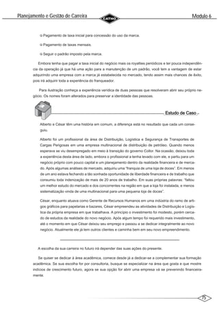 75
Modulo 6
´
Planejamento e Gestao de Carreira
~
Pagamento de taxa inicial para concessão do uso da marca.
Pagamento de taxas mensais.
Seguir o padrão imposto pela marca.
Embora tenha que pagar a taxa inicial do negócio mais os royalties periódicos e ter pouca independên-
cia da operação já que há uma ação para a manutenção de um padrão, você tem a vantagem de estar
adquirindo uma empresa com a marca já estabelecida no mercado, tendo assim mais chances de êxito,
pois irá adquirir toda a experiência do franqueador.
Para ilustração conheça a experiência verídica de duas pessoas que resolveram abrir seu próprio ne-
gócio. Os nomes foram alterados para preservar a identidade das pessoas.
Alberto e César têm uma história em comum, a diferença está no resultado que cada um conse-
guiu.
Alberto foi um profissional da área de Distribuição, Logística e Segurança de Transportes de
Cargas Perigosas em uma empresa multinacional de distribuição de petróleo. Quando menos
esperava se viu desempregado em meio à transição do governo Collor. Na ocasião, deixou toda
a experiência desta área de lado, embora o profissional a tenha levado com ele, e partiu para um
negócio próprio com pouco capital e um planejamento dentro da realidade financeira e de merca-
do. Após algumas análises de mercado, adquiriu uma “franquia de uma loja de doces”. Em menos
de um ano estava fechando a tão sonhada oportunidade de liberdade financeira e de trabalho que
consumiu toda indenização de mais de 20 anos de trabalho. Em suas próprias palavras: “faltou
um melhor estudo do mercado e dos concorrentes na região em que a loja foi instalada, e menos
sistematização vinda de uma multinacional para uma pequena loja de doces”.
César, enquanto atuava como Gerente de Recursos Humanos em uma indústria do ramo de arti-
gos gráficos para papelarias e bazares, César empreendeu as atividades de Distribuição e Logís-
tica da própria empresa em que trabalhava. A princípio o investimento foi modesto, porém cerca-
do de estudos da realidade do novo negócio. Após algum tempo foi requerido mais investimento,
até o momento em que César deixou seu emprego e passou a se dedicar integralmente ao novo
negócio. Atualmente ele já tem outros clientes e caminha bem em seu novo empreendimento.
A escolha da sua carreira no futuro irá depender das suas ações do presente.
Se quiser se dedicar à área acadêmica, comece desde já a dedicar-se a complementar sua formação
acadêmica. Se sua escolha for por consultoria, busque se especializar na área que gosta e que mostre
indícios de crescimento futuro, agora se sua opção for abrir uma empresa vá se prevenindo financeira-
mente.
 