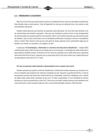 76
Modulo 6
´
Planejamento e Gestao de Carreira
~
6.2 - PENDURAR A CHUTEIRA?
Não há uma fórmula que possa indicar quando um profissional deve cessar as atividades profissionais.
Esta decisão cabe a cada pessoa. Tudo irá depender da vida que se pretende levar, dos valores e das
necessidades individuais.
Existem várias pessoas que resolvem se aposentar para descansar, ter uma vida mais tranqüila, livre
de compromissos de trabalho e pressões. Para que isso aconteça é preciso incluir no seu planejamento
de carreira ações que possam garantir a sua escolha. Assim como existem pessoas que não querem parar
de trabalhar, pois se não continuarem com as atividades profissionais começam a entrar em decadência
física e mental. Pelo menos é vital que em uma parte do tempo pessoas como você tenham algo que os
desafie, que mostre um propósito e um objetivo na vida.
A pesquisa “A Contratação, a Demissão e a Carreira dos Executivos Brasileiros” – edição 2002,
realizada pelo Grupo Catho revela que à medida que os anos passam, a percepção da idade ideal para a
aposentadoria também avança. Executivos de 40 a 49 anos acreditam que a idade ideal para a aposenta-
doria está entre 59 e 62 anos, enquanto que os executivos de 62 a 65 anos acham que a idade ideal para
se aposentarem está entre 72 e 77 anos.
Por que as pessoas estão adiando a aposentadoria com o passar dos anos?
Existem pessoas que querem continuar trabalhando e infelizmente existem pessoas que precisam con-
tinuar a trabalhar para poderem ter melhores condições de vida. Segundo Lygia Bronte (Ph.D), a maioria
das pessoas que têm boa saúde não mostra declínio em criatividade, memória e inteligência com o passar
da idade (estes dados foram extraídos de seu livro “O Fator Longevidade: A nova realidade de carreira
duradoura e como isso pode levar a vida rica”). Para se ter uma idéia, existem pessoas que trabalham com
mais de 90 anos. Como exemplo podemos citar o pai da Administração moderna, Peter Drucker.
 
