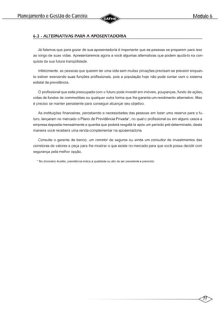 77
Modulo 6
´
Planejamento e Gestao de Carreira
~
6.3 - ALTERNATIVAS PARA A APOSENTADORIA
Já falamos que para gozar de sua aposentadoria é importante que as pessoas se preparem para isso
ao longo de suas vidas. Apresentaremos agora a você algumas alternativas que podem ajudá-lo na con-
quista da sua futura tranqüilidade.
Infelizmente, as pessoas que querem ter uma vida sem muitas privações precisam se prevenir enquan-
to estiver exercendo suas funções profissionais, pois a população hoje não pode contar com o sistema
estatal de previdência.
O profissional que está preocupado com o futuro pode investir em imóveis, poupanças, fundo de ações,
cotas de fundos de commodities ou qualquer outra forma que lhe garanta um rendimento alternativo. Mas
é preciso se manter persistente para conseguir alcançar seu objetivo.
As instituições financeiras, percebendo a necessidades das pessoas em fazer uma reserva para o fu-
turo, lançaram no mercado o Plano de Previdência Privada*, no qual o profissional ou em alguns casos a
empresa deposita mensalmente a quantia que poderá resgatá-la após um período pré-determinado, desta
maneira você receberá uma renda complementar na aposentadoria.
Consulte o gerente de banco, um corretor de seguros ou ainda um consultor de investimentos das
corretoras de valores e peça para lhe mostrar o que existe no mercado para que você possa decidir com
segurança pela melhor opção.
* No dicionário Aurélio, previdência indica a qualidade ou alto de ser previdente e previnido.
 