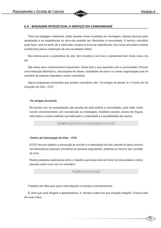 78
Modulo 6
´
Planejamento e Gestao de Carreira
~
6.4 - BAGAGEM INTELECTUAL A SERVIÇO DA COMUNIDADE
Toda sua bagagem intelectual, todas aquelas horas investidas em reciclagem, leituras técnicas para
atualização e as experiências do dia-a-dia poderão ser oferecidas à comunidade. O serviço voluntário
pode fazer você se sentir útil e valorizado, propicia a troca de experiências, traz novas amizades e estará
contribuindo para a construção de uma sociedade melhor.
Nos últimos anos a expectativa de vida tem crescido e com isso o aposentado tem muita coisa a fa-
zer.
Não deixe seus conhecimentos esquecidos, divida tudo o que aprendeu com a comunidade. Procure
uma instituição filantrópica, associações de classe, sociedades de bairro ou outras organizações que ne-
cessitam de pessoas dispostas a serem voluntárias.
Alguns programas conhecidos que aceitam voluntários são: “Os amigos da escola” e o “Centro de Va-
lorização da Vida – CVV”.
Os amigos da escola
De acordo com as necessidades das escolas da rede pública a comunidade, pode estar contri-
buindo voluntariamente com manutenção as instalações, mobiliário escolar, ensino de línguas,
informática e outras matérias que estimulam a criatividade e a sociabilidade dos alunos.
http://redeglobo6.globo.com/amigosdaescola/
http://redeglobo6.globo.com/amigosdaescola/
Centro de Valorização da Vida – CVV
O CVV tem por objetivo a prevenção ao suicídio e a valorização da vida, através do apoio emocio-
nal oferecido por pessoas voluntárias às pessoas angustiadas, solitárias ou mesmo sem vontade
de viver.
Realiza palestras explicativas sobre o trabalho que desenvolve em favor da comunidade e instrui
pessoas sobre como ser um voluntário.
http://
http://www.cvv.com.br
www.cvv.com.br
Trabalho não falta para quem está disposto a contribuir voluntariamente.
É certo que você chegará a aposentadoria. A dúvida é saber em que situação chegará. O futuro está
em suas mãos.
 