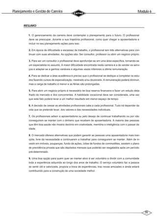 79
Modulo 6
´
Planejamento e Gestao de Carreira
~
RESUMO
1. O gerenciamento da carreira deve contemplar o planejamento para o futuro. O profissional
deve se preocupar, durante a sua trajetória profissional, como quer chegar a aposentadoria e
incluir no seu planejamento ações para isso.
2. Em época de dificuldade e escassez de trabalho, o profissional tem três alternativas para con-
tinuar com suas atividades. As opções são: Ser consultor, professor ou abrir um negócio próprio.
3. Para ser um consultor o profissional deve aprofundar-se em uma área específica, tornando-se
um especialista no assunto. A maior dificuldade encontrada nesta carreira é a de vender os servi-
ços e adaptar-se a ganhos variáveis e algumas vezes inferiores a última remuneração.
4. Para se dedicar a área acadêmica é preciso que o profissional se dedique a completar os estu-
dos fazendo cursos de especialização, mestrado e/ou doutorado. A remuneração poderá diminuir,
mas a carga de trabalho é menor e as férias são prolongadas.
5. Para abrir um negócio próprio é necessário ter boa reserva financeira e fazer um estudo deta-
lhado do mercado e dos concorrentes. A habilidade vocacional deve ser considerada, uma vez
que este fato poderá levar a um melhor resultado em menor espaço de tempo.
6. A decisão de cessar as atividades profissionais cabe a cada profissional. Tudo irá depender da
vida que se pretende levar, dos valores e das necessidades individuais.
7. Os profissionais adiam a aposentadoria ou pelo desejo de continuar trabalhando ou por não
conseguirem se manter com o dinheiro que recebem de aposentadoria. A maioria das pessoas
que têm boa saúde não mostra declínio em criatividade, memória e inteligência com o passar da
idade.
8. O mercado oferece alternativas que podem garantir as pessoas uma aposentadoria mais tran-
qüila, livre da necessidade e continuarem a trabalhar para conseguirem se manter. Além de in-
vestir em imóveis, poupanças, fundo de ações, cotas de fundos de commodities, existem o plano
de previdência privada que são depósitos mensais que poderão ser resgatados após um período
pré-determinado.
9. Uma boa opção para quem quer se manter ativo é ser voluntário e dividir com a comunidade
toda a experiência adquirida ao longo dos anos de trabalho. O serviço voluntário faz a pessoa
se sentir útil e valorizada, propicia a troca de experiências, traz novas amizades e ainda estará
contribuindo para a construção de uma sociedade melhor.
 