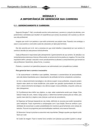 8
Modulo 1
´
Planejamento e Gestao de Carreira
~
MÓDULO 1
A IMPORTÂNCIA DE GERENCIAR SUA CARREIRA
1.1 - GERENCIAMENTO E CARREIRA
Segundo Douglas T. Hall, conceituado escritor norte-americano, carreira é o conjunto de atitudes, com-
portamentos e atividades que resultam em experiência que conduz as pessoas a ter sucesso ou não em
sua vida profissional.
Imagine que você é um pedreiro e que está construindo sua própria casa. Fazendo uma analogia, a
casa é a sua carreira e você está a cada dia colocando um tijolo para formá-la.
Ela não caminha por si só, nem a empresa em que você trabalha é responsável por sua carreira. A
carreira é decisão de cada pessoa individualmente.
Cada profissional é responsável pelo planejamento e gerenciamento de sua carreira. As atitudes e os
comportamentos anteriores e futuros influenciarão na carreira de forma positiva ou negativa. Por isso é tão
importante definir, planejar, executar e rever periodicamente as atitudes e comportamentos que tomará na
vida profissional. Garantindo, dessa forma, o sucesso.
Portanto, a carreira é um patrimônio pessoal a ser administrado com competência e cuidado.
Para gerenciar bem a carreira é necessário:
1. Se autoconhecer e identificar suas aptidões, interesses e características de personalidade,
pois são dados importantes para o desempenho da profissão de forma competente e produtiva.
2. Com o desenvolvimento tecnológico e da ciência surgem novas profissões, enquanto podem
esperar estar atento às novas tendências, pois podem ser grandes oportunidades de carreira.
Com o desenvolvimento tecnológico e da ciência surgem novas profissões, enquanto outras po-
dem desaparecer.
3. O profissional deve definir seu objetivo, ou seja, saber exatamente aonde quer chegar. Esta-
belecer metas de curto, médio e longo prazos, e determinar também prazos para as metas, pois
quanto mais claro for o objetivo mais chances você terá de concretizá-lo.
4. Organizar as finanças baseando-se nas metas, definindo os recursos que serão necessários
para realizá-las. Fazer orçamentos e comparações com o que dispõe. Deve-se verificar a pos-
sibilidade de economizar e avaliar possibilidades de incentivos governamentais como bolsas de
estudos. Procurar se programar para eventualidades mantendo uma reserva financeira.
5. Gerenciar o tempo e priorizar os assuntos mais importantes. Delegar aqueles que alguém pode
fazer por você.
6. Cuidar da imagem. Fazer e manter bons contatos com pessoas que podem ajudá-lo a atingir
 