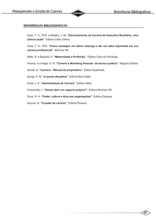 80
Planejamento e Gestao de Carreira
~
REFERÊNCIAS BIBLIOGRÁFICAS
Case, T. A., PhD. e Botelho, J. M. “Gerenciamento da Carreira do Executivo Brasileiro: uma
ciência exata”. Editora Catho Online.
Case, T. A., PhD. “Como conseguir um ótimo emprego e dar um salto importante em sua
carreira profissional”. McGraw Hill.
Mello, S. e Baptista, S. “Maternidade e Profissão”. Editora Casa do Psicólogo.
Passos, A e Najjar, E. R. “Carreira e Marketing Pessoal - da teoria a prática”. Negócio Editora
Savioli, N. “Carreira – Manual do proprietário”. Editora Qualimark.
Senge, P. M. “A quinta disciplina”. Editora Best Seller.
Dutra, J. S. “Administraçao de Carreira”. Editora Atlas.
Chiavenato, I. “Vamos abrir um negocio próprio?”. Editora McGraw Hill.
Srour, R. H. “Poder, cultura e ética nas organizações”. Editora Campus.
Koonce, R. “O poder da carreira”. Editora Pioneira.
Referencias Bibliograficas
^ ´
 