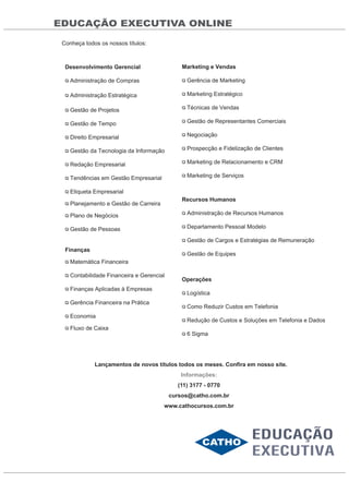 EDUCAÇÃO EXECUTIVA ONLINE
Conheça todos os nossos títulos:
Desenvolvimento Gerencial
Administração de Compras
Administração Estratégica
Gestão de Projetos
Gestão de Tempo
Direito Empresarial
Gestão da Tecnologia da Informação
Redação Empresarial
Tendências em Gestão Empresarial
Etiqueta Empresarial
Planejamento e Gestão de Carreira
Plano de Negócios
Gestão de Pessoas
Finanças
Matemática Financeira
Contabilidade Financeira e Gerencial
Finanças Aplicadas à Empresas
Gerência Financeira na Prática
Economia
Fluxo de Caixa
Marketing e Vendas
Gerência de Marketing
Marketing Estratégico
Técnicas de Vendas
Gestão de Representantes Comerciais
Negociação
Prospecção e Fidelização de Clientes
Marketing de Relacionamento e CRM
Marketing de Serviços
Recursos Humanos
Administração de Recursos Humanos
Departamento Pessoal Modelo
Gestão de Cargos e Estratégias de Remuneração
Gestão de Equipes
Operações
Logística
Como Reduzir Custos em Telefonia
Redução de Custos e Soluções em Telefonia e Dados
6 Sigma
Lançamentos de novos títulos todos os meses. Confira em nosso site.
Informações:
(11) 3177 - 0770
cursos@catho.com.br
www.cathocursos.com.br
 