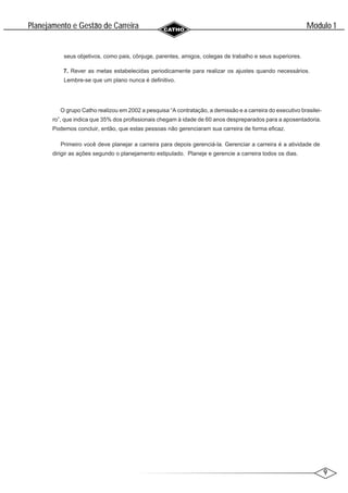 9
Modulo 1
´
Planejamento e Gestao de Carreira
~
seus objetivos, como pais, cônjuge, parentes, amigos, colegas de trabalho e seus superiores.
7. Rever as metas estabelecidas periodicamente para realizar os ajustes quando necessários.
Lembre-se que um plano nunca é definitivo.
O grupo Catho realizou em 2002 a pesquisa “A contratação, a demissão e a carreira do executivo brasilei-
ro”, que indica que 35% dos profissionais chegam à idade de 60 anos despreparados para a aposentadoria.
Podemos concluir, então, que estas pessoas não gerenciaram sua carreira de forma eficaz.
Primeiro você deve planejar a carreira para depois gerenciá-la. Gerenciar a carreira é a atividade de
dirigir as ações segundo o planejamento estipulado. Planeje e gerencie a carreira todos os dias.
 