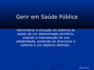 Gerir em Saúde Pública
Administrar a situação do sistema de
saúde de um determinado território,
visando a manutenção de sua
estabilidade, podendo-se direcionar o
sistema a um objetivo definido.
M.D.P.N.C.
 