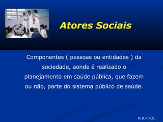 Atores Sociais
Componentes ( pessoas ou entidades ) da
sociedade, aonde é realizado o
planejamento em saúde pública, que fazem
ou não, parte do sistema público de saúde.
M.D.P.N.C.
 