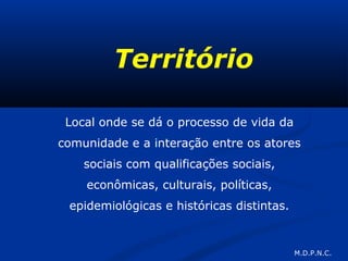 Território
Local onde se dá o processo de vida da
comunidade e a interação entre os atores
sociais com qualificações sociais,
econômicas, culturais, políticas,
epidemiológicas e históricas distintas.
M.D.P.N.C.
 