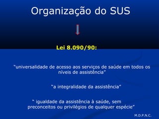 Organização do SUS
Lei 8.090/90:
“universalidade de acesso aos serviços de saúde em todos os
níveis de assistência”
“a integralidade da assistência”
“ igualdade da assistência à saúde, sem
preconceitos ou privilégios de qualquer espécie”
M.D.P.N.C.
 