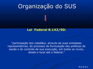 Organização do SUS
Lei Federal 8.142/90:
“participação dos cidadãos, através de suas entidades
representativas, do processo de formulação das políticas de
saúde e do controle de sua execução, em todos os níveis,
desde o local até o federal.”
M.D.P.N.C.
 