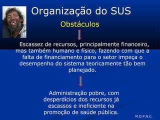 Organização do SUS
Obstáculos
Escassez de recursos, principalmente financeiro,
mas também humano e físico, fazendo com que a
falta de financiamento para o setor impeça o
desempenho do sistema teoricamente tão bem
planejado.
Administração pobre, com
desperdícios dos recursos já
escassos e ineficiente na
promoção de saúde pública.
M.D.P.N.C.
 