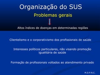 Organização do SUS
Problemas gerais
Altos índices de doenças em determinadas regiões
Clientelismo e o corporativismo dos profissionais de saúde
Interesses políticos particulares, não visando promoção
igualitária de saúde
Formação de profissionais voltados ao atendimento privado
M.D.P.N.C.
 