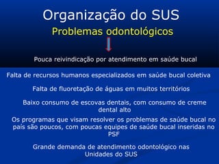Organização do SUS
Problemas odontológicos
Pouca reivindicação por atendimento em saúde bucal
Falta de recursos humanos especializados em saúde bucal coletiva
Falta de fluoretação de águas em muitos territórios
Baixo consumo de escovas dentais, com consumo de creme
dental alto
Os programas que visam resolver os problemas de saúde bucal no
país são poucos, com poucas equipes de saúde bucal inseridas no
PSF
Grande demanda de atendimento odontológico nas
Unidades do SUS
 