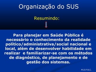 Organização do SUS
Resumindo:
Para planejar em Saúde Pública é
necessário o conhecimento da realidade
político/administrativa/social nacional e
local, além de desenvolver habilidade em
realizar e familiarizar-se com os métodos
de diagnóstico, de planejamento e de
gestão dos sistemas.
M.D.P.N.C.
 