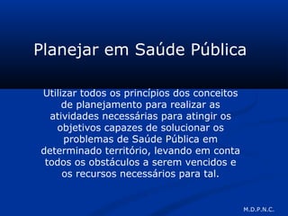 Planejar em Saúde Pública
Utilizar todos os princípios dos conceitos
de planejamento para realizar as
atividades necessárias para atingir os
objetivos capazes de solucionar os
problemas de Saúde Pública em
determinado território, levando em conta
todos os obstáculos a serem vencidos e
os recursos necessários para tal.
M.D.P.N.C.
 