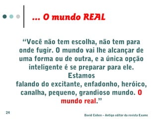 “Você não tem escolha, não tem para
onde fugir. O mundo vai lhe alcançar de
uma forma ou de outra, e a única opção
inteligente é se preparar para ele.
Estamos
falando do excitante, enfadonho, heróico,
canalha, pequeno, grandioso mundo. O
mundo real.”
David Cohen – Antigo editor da revista Exame
... O mundo REAL
24
 