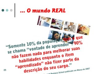 “Somente 10% da população tem o que
se chama “vontade de aprender”. 90%
não fazem nada para melhorar suas
habilidades enquanto o item
“aprendizado” não fizer parte da
descrição do seu cargo.”
iness School publicado em Março de 2007
... O mundo REAL
25
 