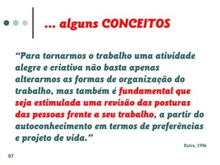 ... alguns CONCEITOS
“Para tornarmos o trabalho uma atividade
alegre e criativa não basta apenas
alterarmos as formas de organização do
trabalho, mas também é fundamental que
seja estimulada uma revisão das posturas
das pessoas frente a seu trabalho, a partir do
autoconhecimento em termos de preferências
e projeto de vida.”
Dutra, 1996
07
 