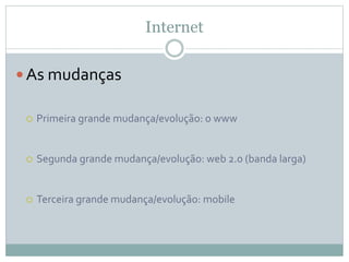 Internet
 As mudanças
 Primeira grande mudança/evolução: o www
 Segunda grande mudança/evolução: web 2.0 (banda larga)
 Terceira grande mudança/evolução: mobile
 