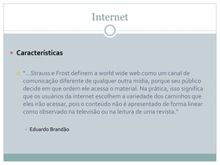 Internet
 Características
 “…Strauss e Frost definem a world wide web como um canal de
comunicação diferente de qualquer outra mídia, porque seu público
decide em que ordem ele acessa o material. Na prática, isso significa
que os usuários da internet escolhem a variedade dos caminhos que
eles irão acessar, pois o conteúdo não é apresentado de forma linear
como observado na televisão ou na leitura de uma revista.”
 Eduardo Brandão
 