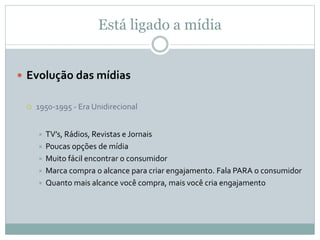 Está ligado a mídia
 Evolução das mídias
 1950-1995 - Era Unidirecional
 TV’s, Rádios, Revistas e Jornais
 Poucas opções de mídia
 Muito fácil encontrar o consumidor
 Marca compra o alcance para criar engajamento. Fala PARA o consumidor
 Quanto mais alcance você compra, mais você cria engajamento
 