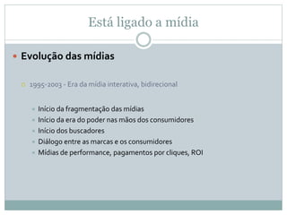 Está ligado a mídia
 Evolução das mídias
 1995-2003 - Era da mídia interativa, bidirecional
 Início da fragmentação das mídias
 Início da era do poder nas mãos dos consumidores
 Início dos buscadores
 Diálogo entre as marcas e os consumidores
 Mídias de performance, pagamentos por cliques, ROI
 