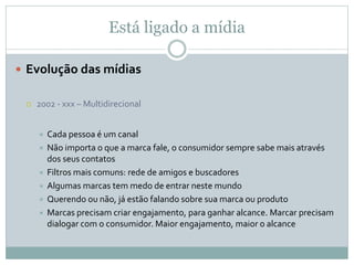 Está ligado a mídia
 Evolução das mídias
 2002 - xxx – Multidirecional
 Cada pessoa é um canal
 Não importa o que a marca fale, o consumidor sempre sabe mais através
dos seus contatos
 Filtros mais comuns: rede de amigos e buscadores
 Algumas marcas tem medo de entrar neste mundo
 Querendo ou não, já estão falando sobre sua marca ou produto
 Marcas precisam criar engajamento, para ganhar alcance. Marcar precisam
dialogar com o consumidor. Maior engajamento, maior o alcance
 