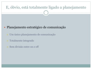 E, óbvio, está totalmente ligado a planejamento
 Planejamento estratégico de comunicação
 Um único planejamento de comunicação
 Totalmente integrado
 Sem divisão entre on e off
 