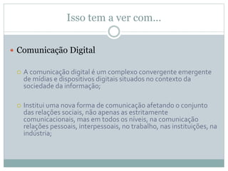 Isso tem a ver com…
 Comunicação Digital
 A comunicação digital é um complexo convergente emergente
de mídias e dispositivos digitais situados no contexto da
sociedade da informação;
 Institui uma nova forma de comunicação afetando o conjunto
das relações sociais, não apenas as estritamente
comunicacionais, mas em todos os níveis, na comunicação
relações pessoais, interpessoais, no trabalho, nas instituições, na
indústria;
 