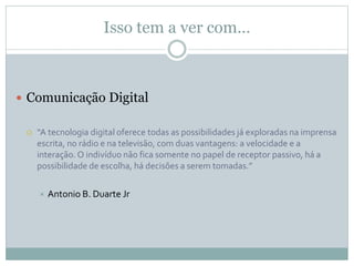 Isso tem a ver com…
 Comunicação Digital
 “A tecnologia digital oferece todas as possibilidades já exploradas na imprensa
escrita, no rádio e na televisão, com duas vantagens: a velocidade e a
interação. O indivíduo não fica somente no papel de receptor passivo, há a
possibilidade de escolha, há decisões a serem tomadas.”
 Antonio B. Duarte Jr
 