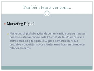 Também tem a ver com…
 Marketing Digital
 Marketing digital são ações de comunicação que as empresas
podem se utilizar por meio da Internet, da telefonia celular e
outros meios digitais para divulgar e comercializar seus
produtos, conquistar novos clientes e melhorar a sua rede de
relacionamentos
 