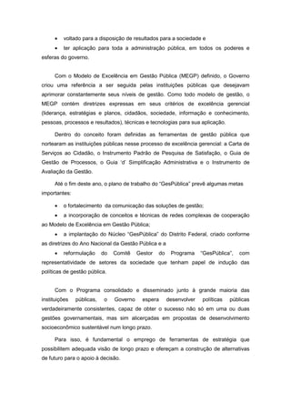 •   voltado para a disposição de resultados para a sociedade e
     •   ter aplicação para toda a administração pública, em todos os poderes e
esferas do governo.


     Com o Modelo de Excelência em Gestão Pública (MEGP) definido, o Governo
criou uma referência a ser seguida pelas instituições públicas que desejavam
aprimorar constantemente seus níveis de gestão. Como todo modelo de gestão, o
MEGP contém diretrizes expressas em seus critérios de excelência gerencial
(liderança, estratégias e planos, cidadãos, sociedade, informação e conhecimento,
pessoas, processos e resultados), técnicas e tecnologias para sua aplicação.

     Dentro do conceito foram definidas as ferramentas de gestão pública que
nortearam as instituições públicas nesse processo de excelência gerencial: a Carta de
Serviços ao Cidadão, o Instrumento Padrão de Pesquisa de Satisfação, o Guia de
Gestão de Processos, o Guia ‘d’ Simplificação Administrativa e o Instrumento de
Avaliação da Gestão.

     Até o fim deste ano, o plano de trabalho do “GesPública” prevê algumas metas
importantes:

     •   o fortalecimento da comunicação das soluções de gestão;
     •   a incorporação de conceitos e técnicas de redes complexas de cooperação
ao Modelo de Excelência em Gestão Pública;
     •   a implantação do Núcleo “GesPública” do Distrito Federal, criado conforme
as diretrizes do Ano Nacional da Gestão Pública e a
     •   reformulação      do   Comitê    Gestor   do    Programa     “GesPública”,   com
representatividade de setores da sociedade que tenham papel de indução das
políticas de gestão pública.


     Com o Programa consolidado e disseminado junto à grande maioria das
instituições   públicas,   o    Governo     espera      desenvolver   políticas   públicas
verdadeiramente consistentes, capaz de obter o sucesso não só em uma ou duas
gestões governamentais, mas sim alicerçadas em propostas de desenvolvimento
socioeconômico sustentável num longo prazo.

     Para isso, é fundamental o emprego de ferramentas de estratégia que
possibilitem adequada visão de longo prazo e ofereçam a construção de alternativas
de futuro para o apoio à decisão.
 