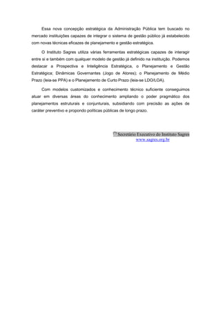 Essa nova concepção estratégica da Administração Pública tem buscado no
mercado instituições capazes de integrar o sistema de gestão público já estabelecido
com novas técnicas eficazes de planejamento e gestão estratégica.

     O Instituto Sagres utiliza várias ferramentas estratégicas capazes de interagir
entre si e também com qualquer modelo de gestão já definido na instituição. Podemos
destacar a Prospectiva e Inteligência Estratégica, o Planejamento e Gestão
Estratégica; Dinâmicas Governantes (Jogo de Atores); o Planejamento de Médio
Prazo (leia-se PPA) e o Planejamento de Curto Prazo (leia-se LDO/LOA).

     Com modelos customizados e conhecimento técnico suficiente conseguimos
atuar em diversas áreas do conhecimento ampliando o poder pragmático dos
planejamentos estruturais e conjunturais, subsidiando com precisão as ações de
caráter preventivo e propondo políticas públicas de longo prazo.




                                            (*)
                                                  Secretário Executivo do Instituto Sagres
                                                            www.sagres.org.br
 