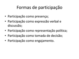 Formas de participação
• Participação como presença;
• Participação como expressão verbal e
discussão;
• Participação como representação política;
• Participação como tomada de decisão;
• Participação como engajamento.
 