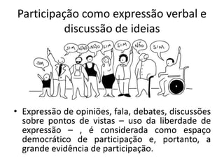 Participação como expressão verbal e
discussão de ideias
• Expressão de opiniões, fala, debates, discussões
sobre pontos de vistas – uso da liberdade de
expressão – , é considerada como espaço
democrático de participação e, portanto, a
grande evidência de participação.
 