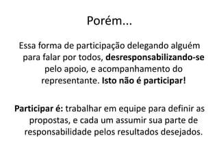 Porém...
Essa forma de participação delegando alguém
para falar por todos, desresponsabilizando-se
pelo apoio, e acompanhamento do
representante. Isto não é participar!
Participar é: trabalhar em equipe para definir as
propostas, e cada um assumir sua parte de
responsabilidade pelos resultados desejados.
 