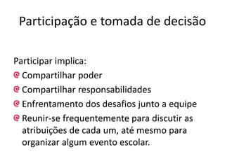Participação e tomada de decisão
Participar implica:
Compartilhar poder
Compartilhar responsabilidades
Enfrentamento dos desafios junto a equipe
Reunir-se frequentemente para discutir as
atribuições de cada um, até mesmo para
organizar algum evento escolar.
 