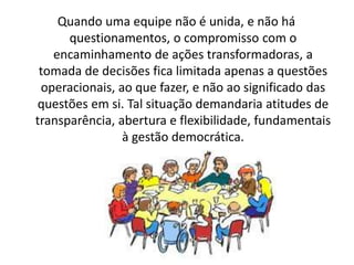 Quando uma equipe não é unida, e não há
questionamentos, o compromisso com o
encaminhamento de ações transformadoras, a
tomada de decisões fica limitada apenas a questões
operacionais, ao que fazer, e não ao significado das
questões em si. Tal situação demandaria atitudes de
transparência, abertura e flexibilidade, fundamentais
à gestão democrática.
 