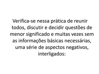 Verifica-se nessa prática de reunir
todos, discutir e decidir questões de
menor significado e muitas vezes sem
as informações básicas necessárias,
uma série de aspectos negativos,
interligados:
 
